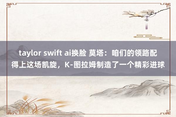 taylor swift ai换脸 莫塔：咱们的领路配得上这场凯旋，K-图拉姆制造了一个精彩进球