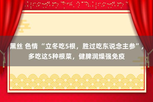 黑丝 色情 “立冬吃5根，胜过吃东说念主参”，多吃这5种根菜，健脾润燥强免疫