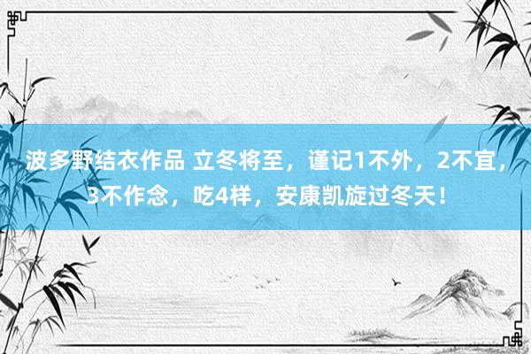 波多野结衣作品 立冬将至，谨记1不外，2不宜，3不作念，吃4样，安康凯旋过冬天！