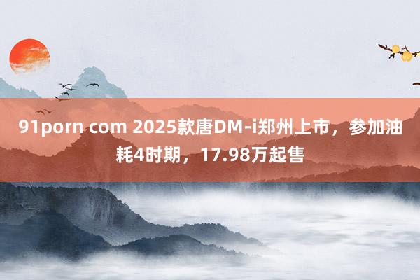 91porn com 2025款唐DM-i郑州上市，参加油耗4时期，17.98万起售