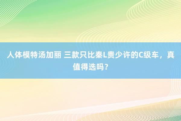 人体模特汤加丽 三款只比秦L贵少许的C级车，真值得选吗？