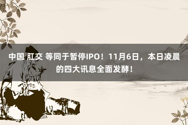 中国 肛交 等同于暂停IPO！11月6日，本日凌晨的四大讯息全面发酵！