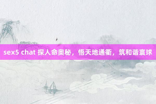 sex5 chat 探人命奥秘，悟天地通衢，筑和谐寰球