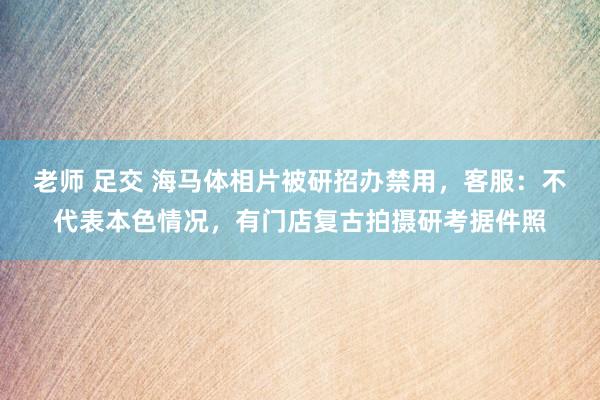 老师 足交 海马体相片被研招办禁用，客服：不代表本色情况，有门店复古拍摄研考据件照