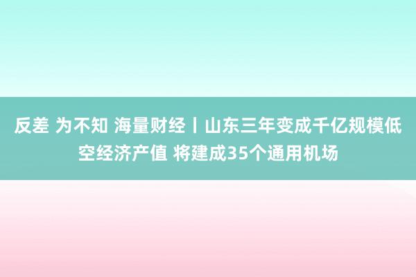 反差 为不知 海量财经丨山东三年变成千亿规模低空经济产值 将建成35个通用机场