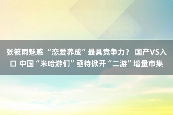 张筱雨魅惑 “恋爱养成”最具竞争力？ 国产VS入口 中国“米哈游们”亟待掀开“二游”增量市集