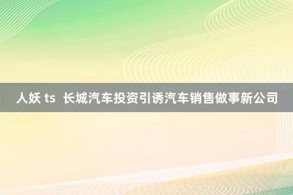 人妖 ts  长城汽车投资引诱汽车销售做事新公司