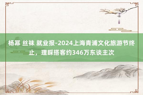 杨幂 丝袜 就业报-2024上海青浦文化旅游节终止，理睬搭客约346万东谈主次