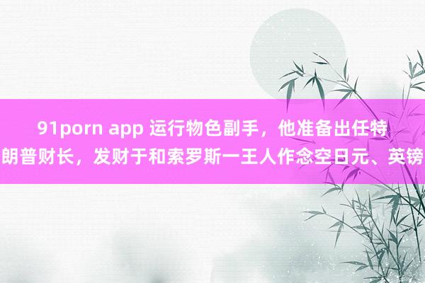 91porn app 运行物色副手，他准备出任特朗普财长，发财于和索罗斯一王人作念空日元、英镑