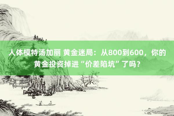 人体模特汤加丽 黄金迷局：从800到600，你的黄金投资掉进“价差陷坑”了吗？