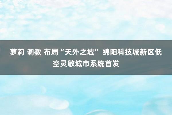 萝莉 调教 布局“天外之城” 绵阳科技城新区低空灵敏城市系统首发