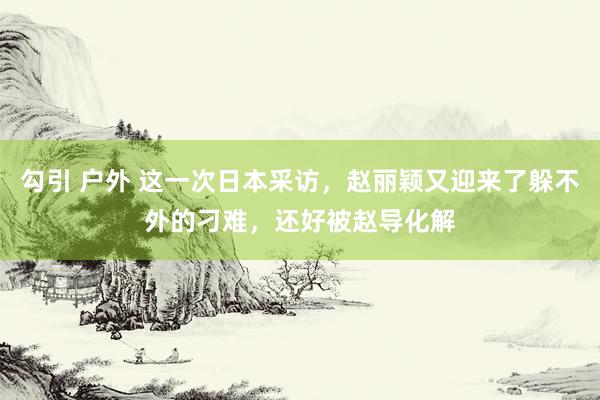 勾引 户外 这一次日本采访，赵丽颖又迎来了躲不外的刁难，还好被赵导化解