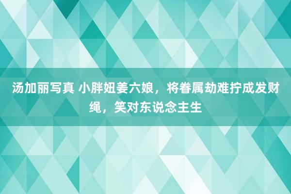 汤加丽写真 小胖妞姜六娘，将眷属劫难拧成发财绳，笑对东说念主生