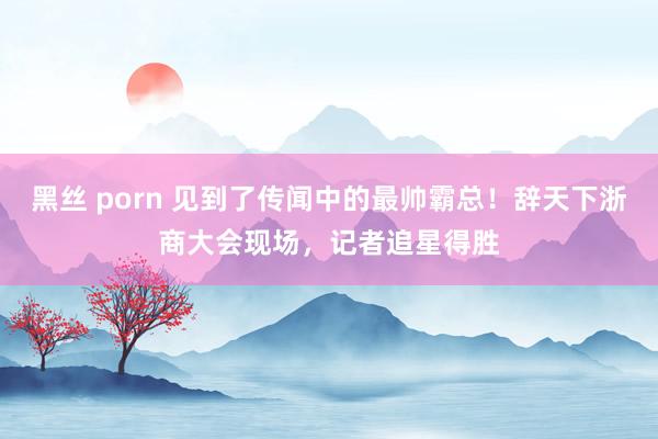 黑丝 porn 见到了传闻中的最帅霸总！辞天下浙商大会现场，记者追星得胜