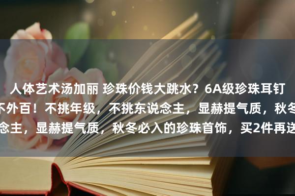 人体艺术汤加丽 珍珠价钱大跳水？6A级珍珠耳钉29元起！Akoya耳钉不外百！不挑年级，不挑东说念主，显赫提气质，秋冬必入的珍珠首饰，买2件再送手串