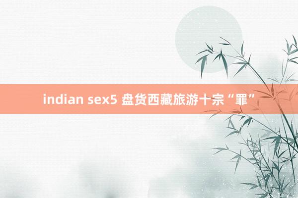 indian sex5 盘货西藏旅游十宗“罪”