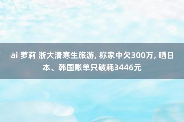 ai 萝莉 浙大清寒生旅游， 称家中欠300万， 晒日本、韩国账单只破耗3446元