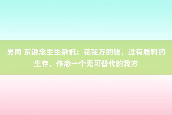 男同 东说念主生杂侃：花我方的钱，过有质料的生存，作念一个无可替代的我方