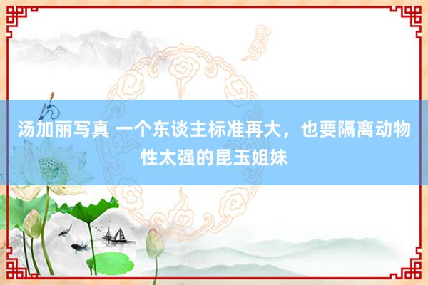 汤加丽写真 一个东谈主标准再大，也要隔离动物性太强的昆玉姐妹