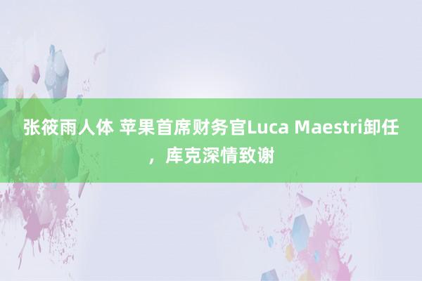 张筱雨人体 苹果首席财务官Luca Maestri卸任，库克深情致谢