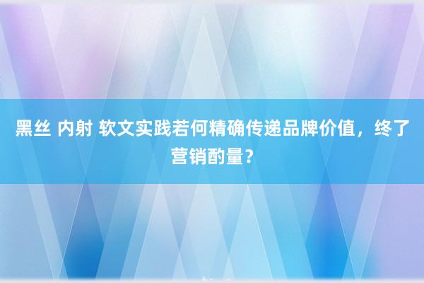 黑丝 内射 软文实践若何精确传递品牌价值，终了营销酌量？