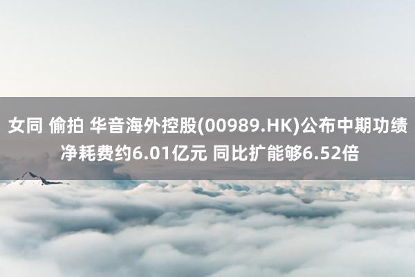 女同 偷拍 华音海外控股(00989.HK)公布中期功绩 净耗费约6.01亿元 同比扩能够6.52倍