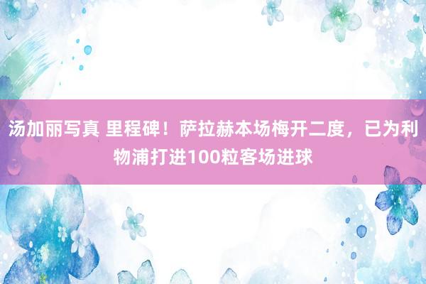 汤加丽写真 里程碑！萨拉赫本场梅开二度，已为利物浦打进100粒客场进球