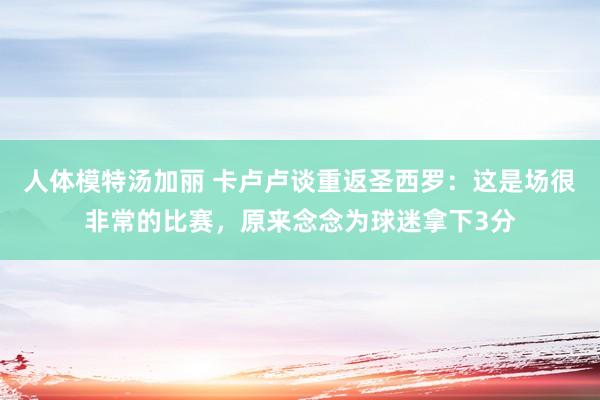 人体模特汤加丽 卡卢卢谈重返圣西罗：这是场很非常的比赛，原来念念为球迷拿下3分