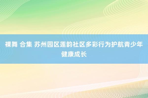 裸舞 合集 苏州园区莲韵社区多彩行为护航青少年健康成长