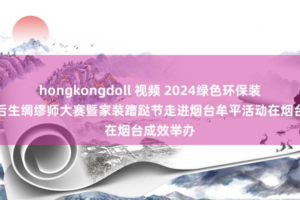 hongkongdoll 视频 2024绿色环保装修进万家后生绸缪师大赛暨家装蹧跶节走进烟台牟平活动在烟台成效举办