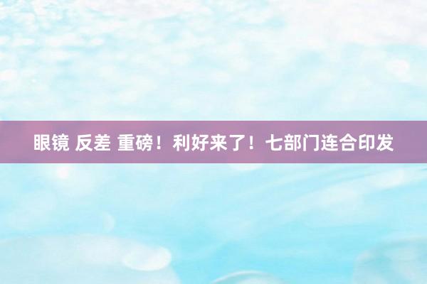 眼镜 反差 重磅！利好来了！七部门连合印发