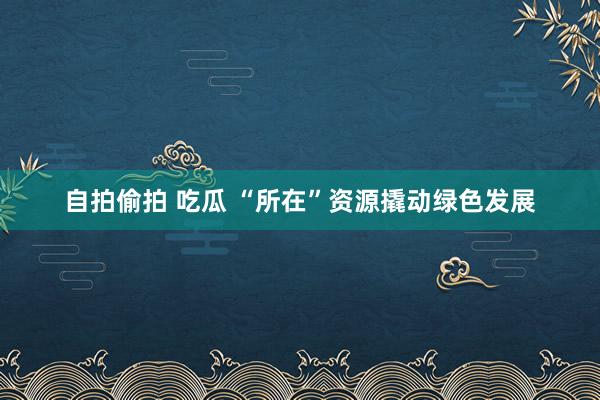 自拍偷拍 吃瓜 “所在”资源撬动绿色发展