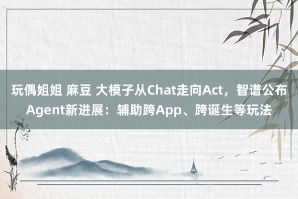 玩偶姐姐 麻豆 大模子从Chat走向Act，智谱公布Agent新进展：辅助跨App、跨诞生等玩法