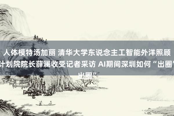 人体模特汤加丽 清华大学东说念主工智能外洋照顾计划院院长薛澜收受记者采访 AI期间深圳如何“出圈”