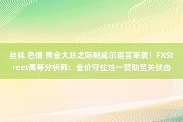 丝袜 色情 黄金大跌之际鲍威尔语言来袭！FXStreet高等分析师：金价守住这一赞助至关伏击