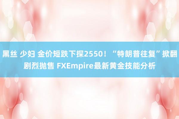 黑丝 少妇 金价短跌下探2550！“特朗普往复”掀翻剧烈抛售 FXEmpire最新黄金技能分析