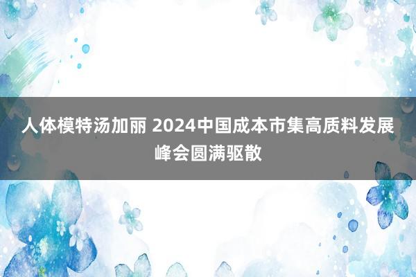 人体模特汤加丽 2024中国成本市集高质料发展峰会圆满驱散