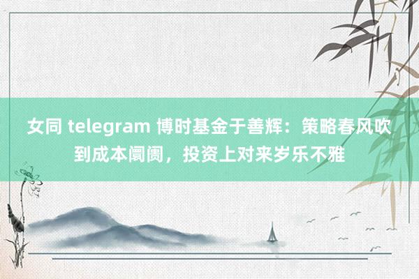 女同 telegram 博时基金于善辉：策略春风吹到成本阛阓，投资上对来岁乐不雅