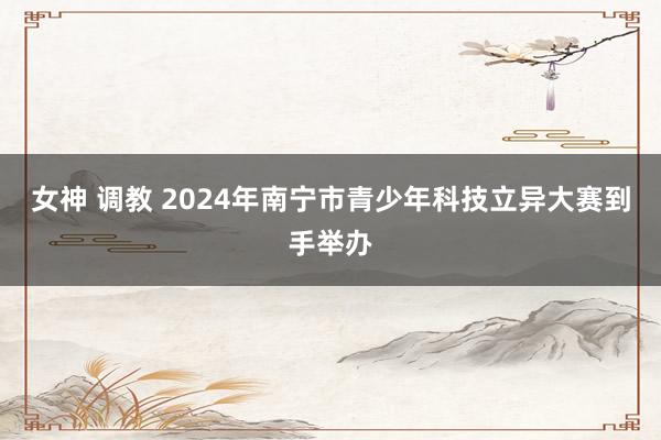 女神 调教 2024年南宁市青少年科技立异大赛到手举办