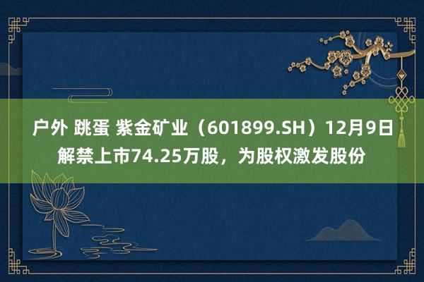 户外 跳蛋 紫金矿业（601899.SH）12月9日解禁上市74.25万股，为股权激发股份