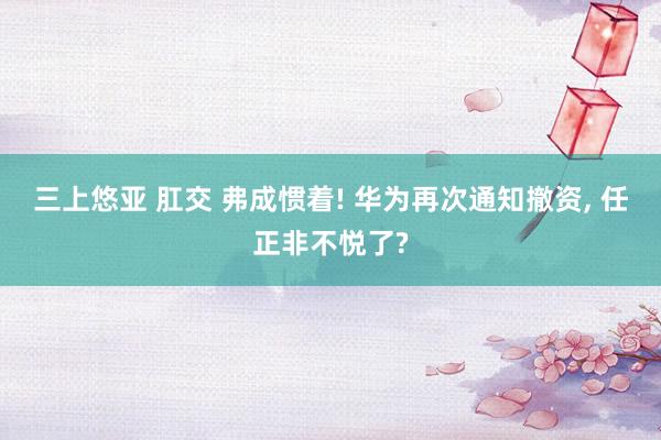 三上悠亚 肛交 弗成惯着! 华为再次通知撤资， 任正非不悦了?