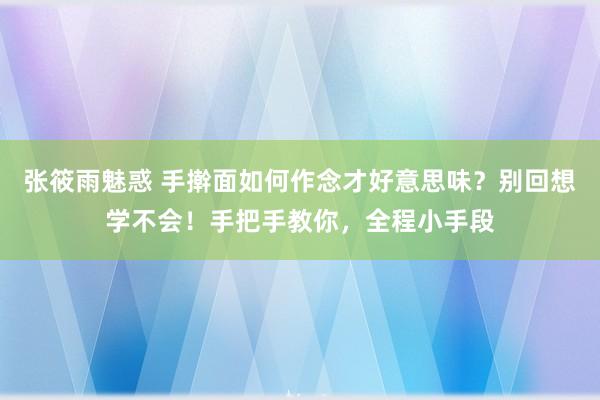 张筱雨魅惑 手擀面如何作念才好意思味？别回想学不会！手把手教你，全程小手段