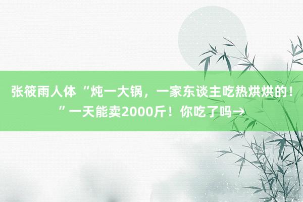 张筱雨人体 “炖一大锅，一家东谈主吃热烘烘的！”一天能卖2000斤！你吃了吗→