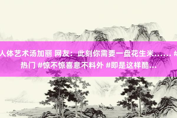 人体艺术汤加丽 网友：此刻你需要一盘花生米…… #热门 #惊不惊喜意不料外 #即是这样酷...