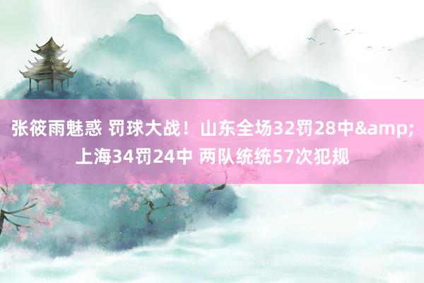 张筱雨魅惑 罚球大战！山东全场32罚28中&上海34罚24中 两队统统57次犯规