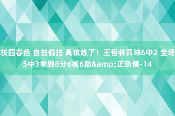 校园春色 自拍偷拍 真该练了！王哲林罚球6中2 全场5中3拿到8分6板6助&正负值-14