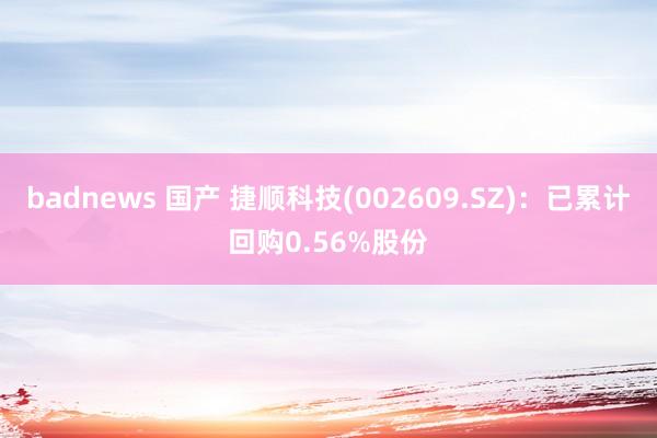 badnews 国产 捷顺科技(002609.SZ)：已累计回购0.56%股份