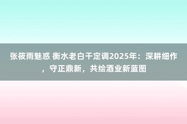 张筱雨魅惑 衡水老白干定调2025年：深耕细作，守正鼎新，共绘酒业新蓝图