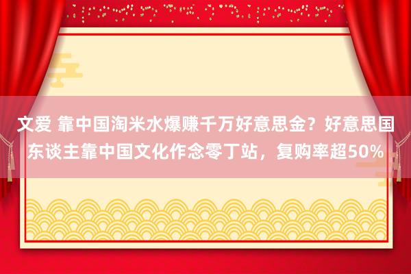 文爱 靠中国淘米水爆赚千万好意思金？好意思国东谈主靠中国文化作念零丁站，复购率超50%