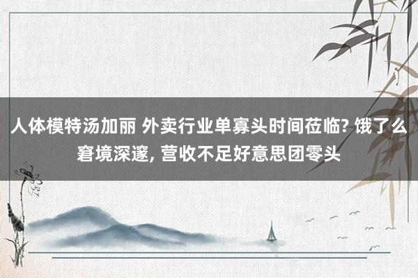 人体模特汤加丽 外卖行业单寡头时间莅临? 饿了么窘境深邃， 营收不足好意思团零头